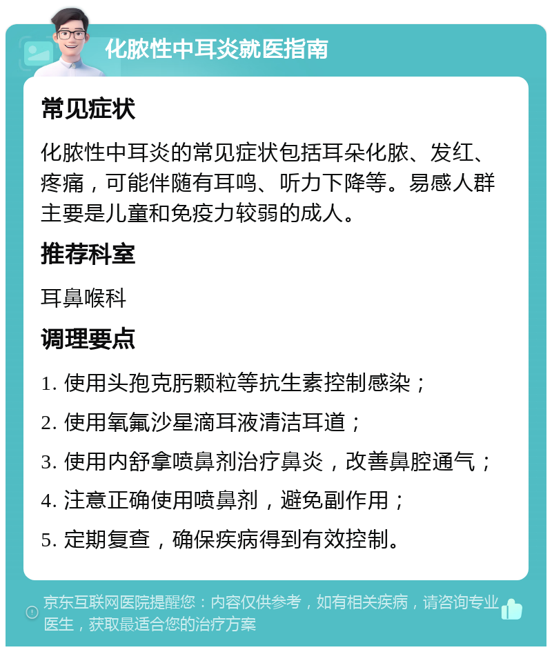 化脓性中耳炎就医指南 常见症状 化脓性中耳炎的常见症状包括耳朵化脓、发红、疼痛，可能伴随有耳鸣、听力下降等。易感人群主要是儿童和免疫力较弱的成人。 推荐科室 耳鼻喉科 调理要点 1. 使用头孢克肟颗粒等抗生素控制感染； 2. 使用氧氟沙星滴耳液清洁耳道； 3. 使用内舒拿喷鼻剂治疗鼻炎，改善鼻腔通气； 4. 注意正确使用喷鼻剂，避免副作用； 5. 定期复查，确保疾病得到有效控制。