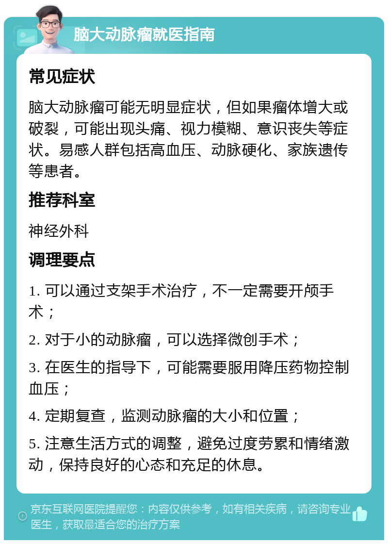 脑大动脉瘤就医指南 常见症状 脑大动脉瘤可能无明显症状，但如果瘤体增大或破裂，可能出现头痛、视力模糊、意识丧失等症状。易感人群包括高血压、动脉硬化、家族遗传等患者。 推荐科室 神经外科 调理要点 1. 可以通过支架手术治疗，不一定需要开颅手术； 2. 对于小的动脉瘤，可以选择微创手术； 3. 在医生的指导下，可能需要服用降压药物控制血压； 4. 定期复查，监测动脉瘤的大小和位置； 5. 注意生活方式的调整，避免过度劳累和情绪激动，保持良好的心态和充足的休息。