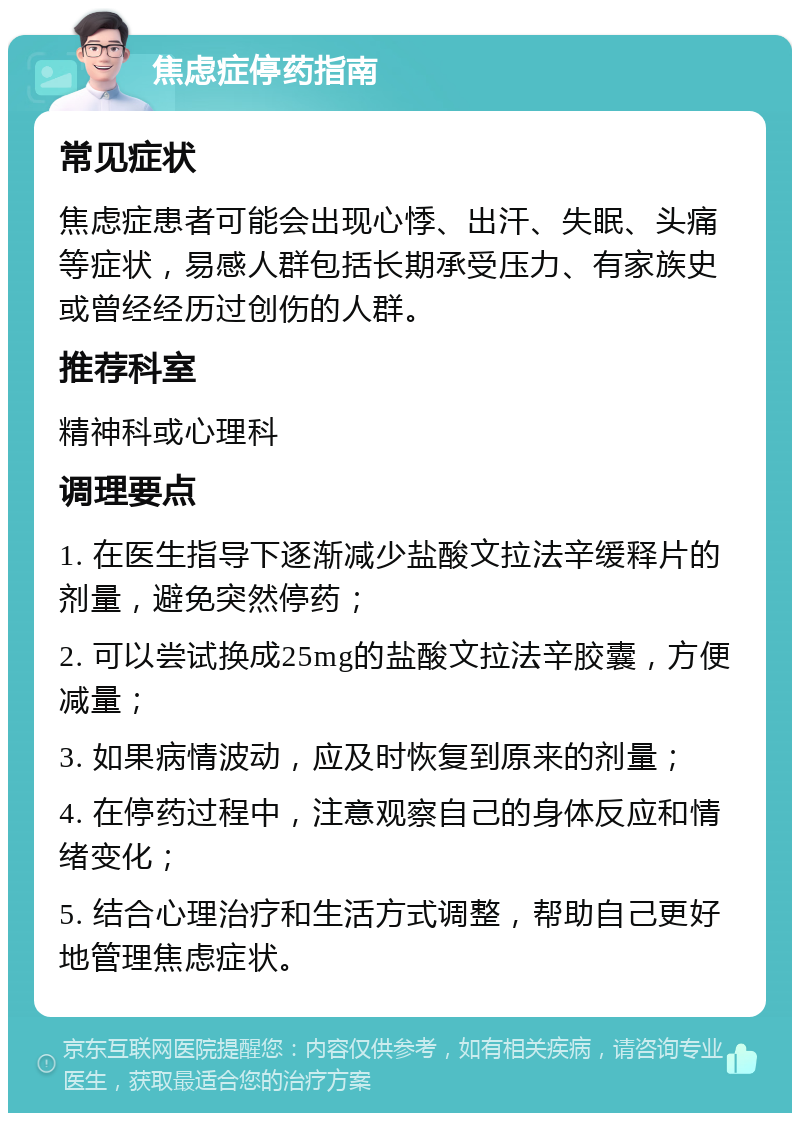 焦虑症停药指南 常见症状 焦虑症患者可能会出现心悸、出汗、失眠、头痛等症状，易感人群包括长期承受压力、有家族史或曾经经历过创伤的人群。 推荐科室 精神科或心理科 调理要点 1. 在医生指导下逐渐减少盐酸文拉法辛缓释片的剂量，避免突然停药； 2. 可以尝试换成25mg的盐酸文拉法辛胶囊，方便减量； 3. 如果病情波动，应及时恢复到原来的剂量； 4. 在停药过程中，注意观察自己的身体反应和情绪变化； 5. 结合心理治疗和生活方式调整，帮助自己更好地管理焦虑症状。