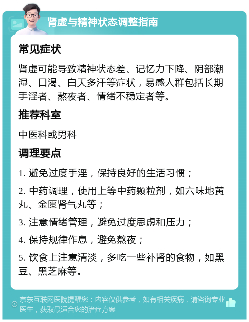 肾虚与精神状态调整指南 常见症状 肾虚可能导致精神状态差、记忆力下降、阴部潮湿、口渴、白天多汗等症状，易感人群包括长期手淫者、熬夜者、情绪不稳定者等。 推荐科室 中医科或男科 调理要点 1. 避免过度手淫，保持良好的生活习惯； 2. 中药调理，使用上等中药颗粒剂，如六味地黄丸、金匮肾气丸等； 3. 注意情绪管理，避免过度思虑和压力； 4. 保持规律作息，避免熬夜； 5. 饮食上注意清淡，多吃一些补肾的食物，如黑豆、黑芝麻等。