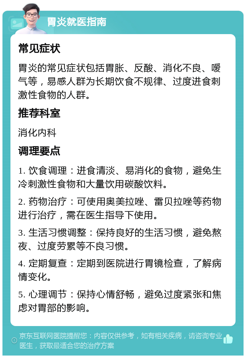 胃炎就医指南 常见症状 胃炎的常见症状包括胃胀、反酸、消化不良、嗳气等，易感人群为长期饮食不规律、过度进食刺激性食物的人群。 推荐科室 消化内科 调理要点 1. 饮食调理：进食清淡、易消化的食物，避免生冷刺激性食物和大量饮用碳酸饮料。 2. 药物治疗：可使用奥美拉唑、雷贝拉唑等药物进行治疗，需在医生指导下使用。 3. 生活习惯调整：保持良好的生活习惯，避免熬夜、过度劳累等不良习惯。 4. 定期复查：定期到医院进行胃镜检查，了解病情变化。 5. 心理调节：保持心情舒畅，避免过度紧张和焦虑对胃部的影响。