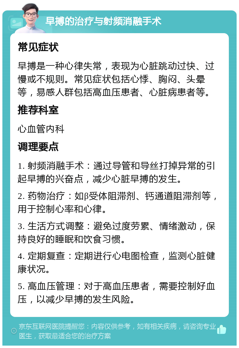 早搏的治疗与射频消融手术 常见症状 早搏是一种心律失常，表现为心脏跳动过快、过慢或不规则。常见症状包括心悸、胸闷、头晕等，易感人群包括高血压患者、心脏病患者等。 推荐科室 心血管内科 调理要点 1. 射频消融手术：通过导管和导丝打掉异常的引起早搏的兴奋点，减少心脏早搏的发生。 2. 药物治疗：如β受体阻滞剂、钙通道阻滞剂等，用于控制心率和心律。 3. 生活方式调整：避免过度劳累、情绪激动，保持良好的睡眠和饮食习惯。 4. 定期复查：定期进行心电图检查，监测心脏健康状况。 5. 高血压管理：对于高血压患者，需要控制好血压，以减少早搏的发生风险。