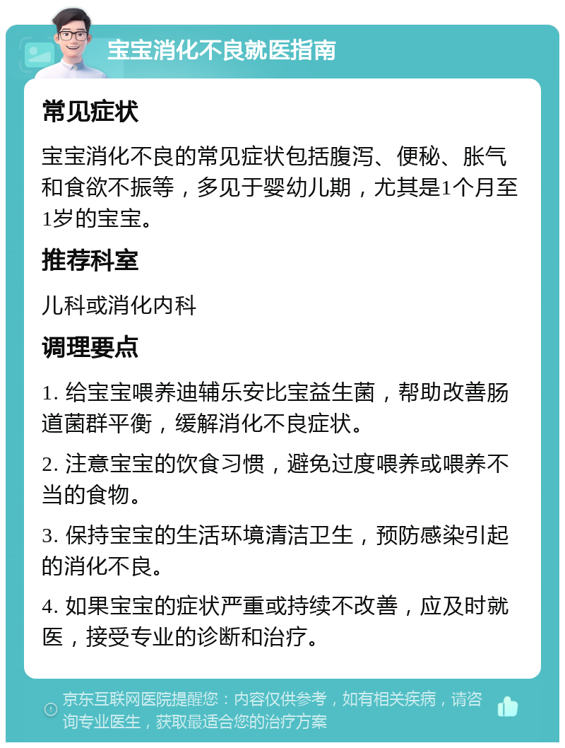 宝宝消化不良就医指南 常见症状 宝宝消化不良的常见症状包括腹泻、便秘、胀气和食欲不振等，多见于婴幼儿期，尤其是1个月至1岁的宝宝。 推荐科室 儿科或消化内科 调理要点 1. 给宝宝喂养迪辅乐安比宝益生菌，帮助改善肠道菌群平衡，缓解消化不良症状。 2. 注意宝宝的饮食习惯，避免过度喂养或喂养不当的食物。 3. 保持宝宝的生活环境清洁卫生，预防感染引起的消化不良。 4. 如果宝宝的症状严重或持续不改善，应及时就医，接受专业的诊断和治疗。