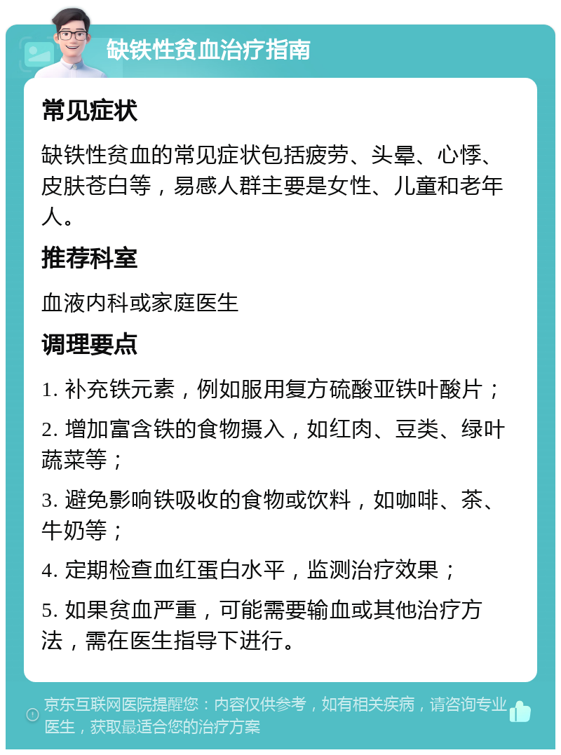 缺铁性贫血治疗指南 常见症状 缺铁性贫血的常见症状包括疲劳、头晕、心悸、皮肤苍白等，易感人群主要是女性、儿童和老年人。 推荐科室 血液内科或家庭医生 调理要点 1. 补充铁元素，例如服用复方硫酸亚铁叶酸片； 2. 增加富含铁的食物摄入，如红肉、豆类、绿叶蔬菜等； 3. 避免影响铁吸收的食物或饮料，如咖啡、茶、牛奶等； 4. 定期检查血红蛋白水平，监测治疗效果； 5. 如果贫血严重，可能需要输血或其他治疗方法，需在医生指导下进行。