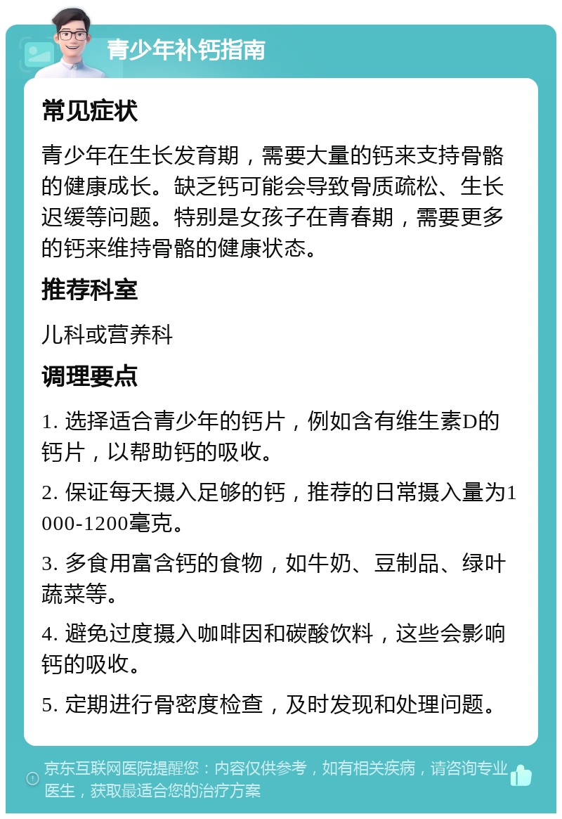 青少年补钙指南 常见症状 青少年在生长发育期，需要大量的钙来支持骨骼的健康成长。缺乏钙可能会导致骨质疏松、生长迟缓等问题。特别是女孩子在青春期，需要更多的钙来维持骨骼的健康状态。 推荐科室 儿科或营养科 调理要点 1. 选择适合青少年的钙片，例如含有维生素D的钙片，以帮助钙的吸收。 2. 保证每天摄入足够的钙，推荐的日常摄入量为1000-1200毫克。 3. 多食用富含钙的食物，如牛奶、豆制品、绿叶蔬菜等。 4. 避免过度摄入咖啡因和碳酸饮料，这些会影响钙的吸收。 5. 定期进行骨密度检查，及时发现和处理问题。