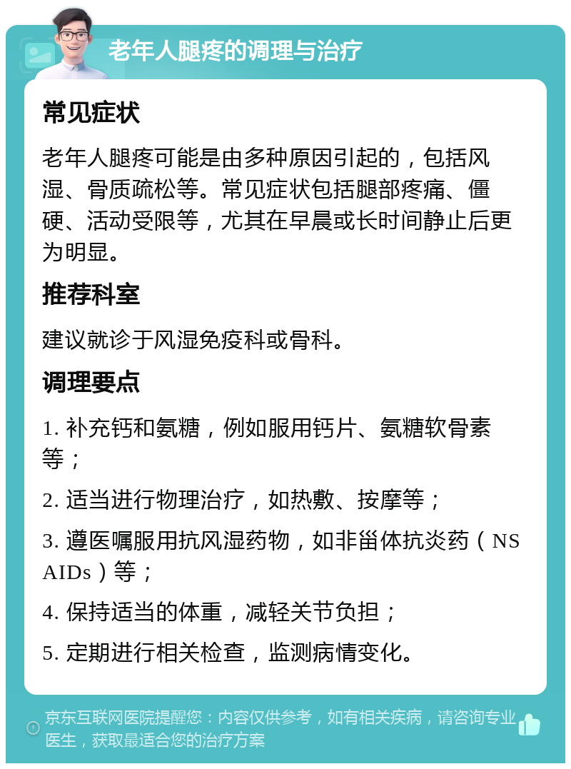 老年人腿疼的调理与治疗 常见症状 老年人腿疼可能是由多种原因引起的，包括风湿、骨质疏松等。常见症状包括腿部疼痛、僵硬、活动受限等，尤其在早晨或长时间静止后更为明显。 推荐科室 建议就诊于风湿免疫科或骨科。 调理要点 1. 补充钙和氨糖，例如服用钙片、氨糖软骨素等； 2. 适当进行物理治疗，如热敷、按摩等； 3. 遵医嘱服用抗风湿药物，如非甾体抗炎药（NSAIDs）等； 4. 保持适当的体重，减轻关节负担； 5. 定期进行相关检查，监测病情变化。