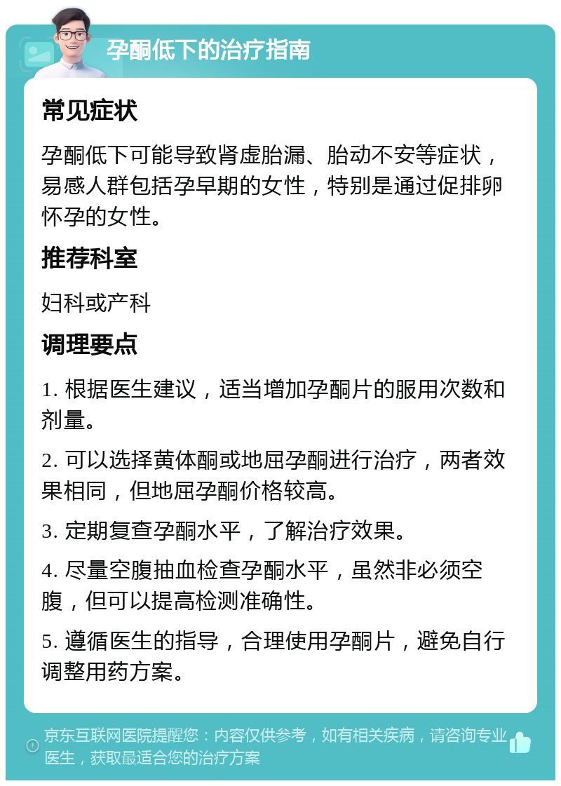 孕酮低下的治疗指南 常见症状 孕酮低下可能导致肾虚胎漏、胎动不安等症状，易感人群包括孕早期的女性，特别是通过促排卵怀孕的女性。 推荐科室 妇科或产科 调理要点 1. 根据医生建议，适当增加孕酮片的服用次数和剂量。 2. 可以选择黄体酮或地屈孕酮进行治疗，两者效果相同，但地屈孕酮价格较高。 3. 定期复查孕酮水平，了解治疗效果。 4. 尽量空腹抽血检查孕酮水平，虽然非必须空腹，但可以提高检测准确性。 5. 遵循医生的指导，合理使用孕酮片，避免自行调整用药方案。