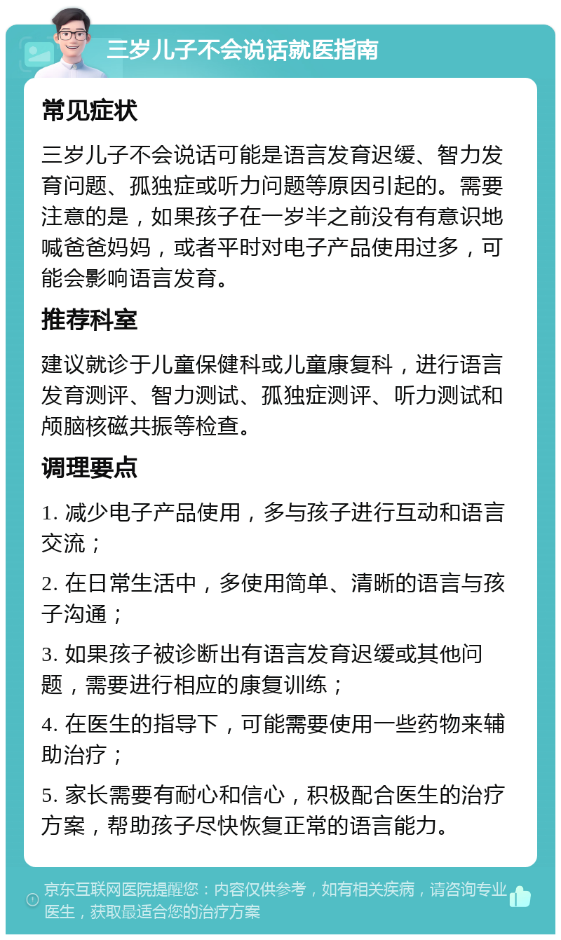 三岁儿子不会说话就医指南 常见症状 三岁儿子不会说话可能是语言发育迟缓、智力发育问题、孤独症或听力问题等原因引起的。需要注意的是，如果孩子在一岁半之前没有有意识地喊爸爸妈妈，或者平时对电子产品使用过多，可能会影响语言发育。 推荐科室 建议就诊于儿童保健科或儿童康复科，进行语言发育测评、智力测试、孤独症测评、听力测试和颅脑核磁共振等检查。 调理要点 1. 减少电子产品使用，多与孩子进行互动和语言交流； 2. 在日常生活中，多使用简单、清晰的语言与孩子沟通； 3. 如果孩子被诊断出有语言发育迟缓或其他问题，需要进行相应的康复训练； 4. 在医生的指导下，可能需要使用一些药物来辅助治疗； 5. 家长需要有耐心和信心，积极配合医生的治疗方案，帮助孩子尽快恢复正常的语言能力。