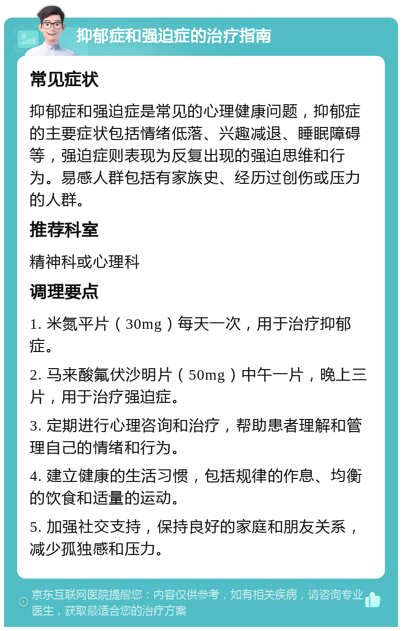 抑郁症和强迫症的治疗指南 常见症状 抑郁症和强迫症是常见的心理健康问题，抑郁症的主要症状包括情绪低落、兴趣减退、睡眠障碍等，强迫症则表现为反复出现的强迫思维和行为。易感人群包括有家族史、经历过创伤或压力的人群。 推荐科室 精神科或心理科 调理要点 1. 米氮平片（30mg）每天一次，用于治疗抑郁症。 2. 马来酸氟伏沙明片（50mg）中午一片，晚上三片，用于治疗强迫症。 3. 定期进行心理咨询和治疗，帮助患者理解和管理自己的情绪和行为。 4. 建立健康的生活习惯，包括规律的作息、均衡的饮食和适量的运动。 5. 加强社交支持，保持良好的家庭和朋友关系，减少孤独感和压力。