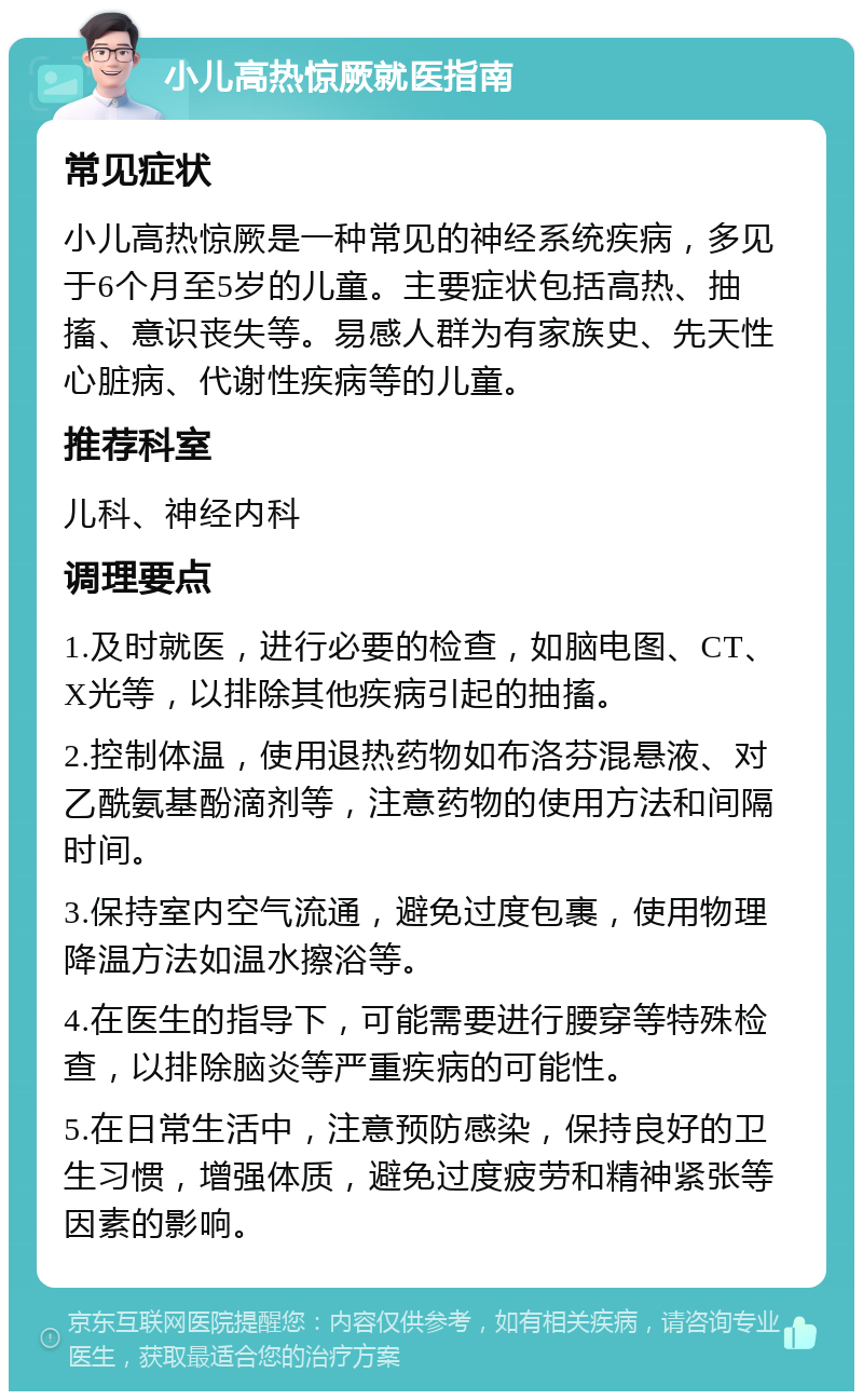 小儿高热惊厥就医指南 常见症状 小儿高热惊厥是一种常见的神经系统疾病，多见于6个月至5岁的儿童。主要症状包括高热、抽搐、意识丧失等。易感人群为有家族史、先天性心脏病、代谢性疾病等的儿童。 推荐科室 儿科、神经内科 调理要点 1.及时就医，进行必要的检查，如脑电图、CT、X光等，以排除其他疾病引起的抽搐。 2.控制体温，使用退热药物如布洛芬混悬液、对乙酰氨基酚滴剂等，注意药物的使用方法和间隔时间。 3.保持室内空气流通，避免过度包裹，使用物理降温方法如温水擦浴等。 4.在医生的指导下，可能需要进行腰穿等特殊检查，以排除脑炎等严重疾病的可能性。 5.在日常生活中，注意预防感染，保持良好的卫生习惯，增强体质，避免过度疲劳和精神紧张等因素的影响。