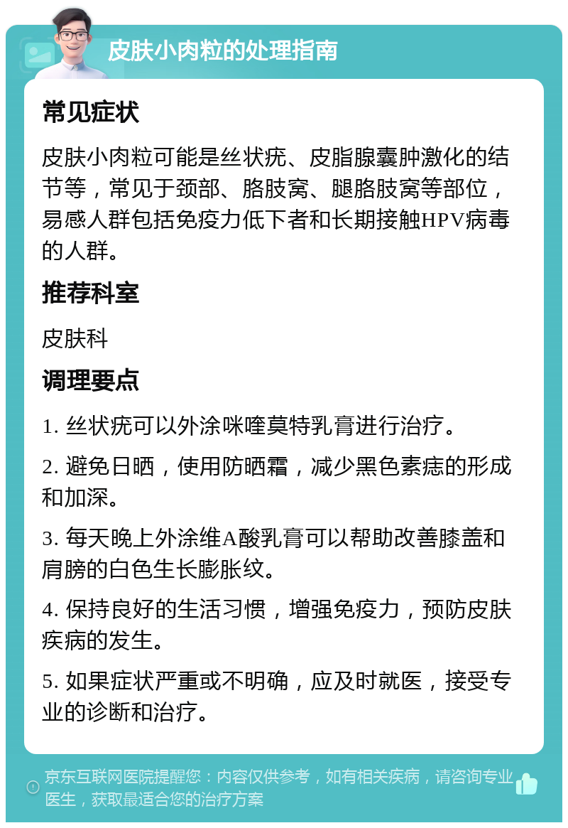 皮肤小肉粒的处理指南 常见症状 皮肤小肉粒可能是丝状疣、皮脂腺囊肿激化的结节等，常见于颈部、胳肢窝、腿胳肢窝等部位，易感人群包括免疫力低下者和长期接触HPV病毒的人群。 推荐科室 皮肤科 调理要点 1. 丝状疣可以外涂咪喹莫特乳膏进行治疗。 2. 避免日晒，使用防晒霜，减少黑色素痣的形成和加深。 3. 每天晚上外涂维A酸乳膏可以帮助改善膝盖和肩膀的白色生长膨胀纹。 4. 保持良好的生活习惯，增强免疫力，预防皮肤疾病的发生。 5. 如果症状严重或不明确，应及时就医，接受专业的诊断和治疗。