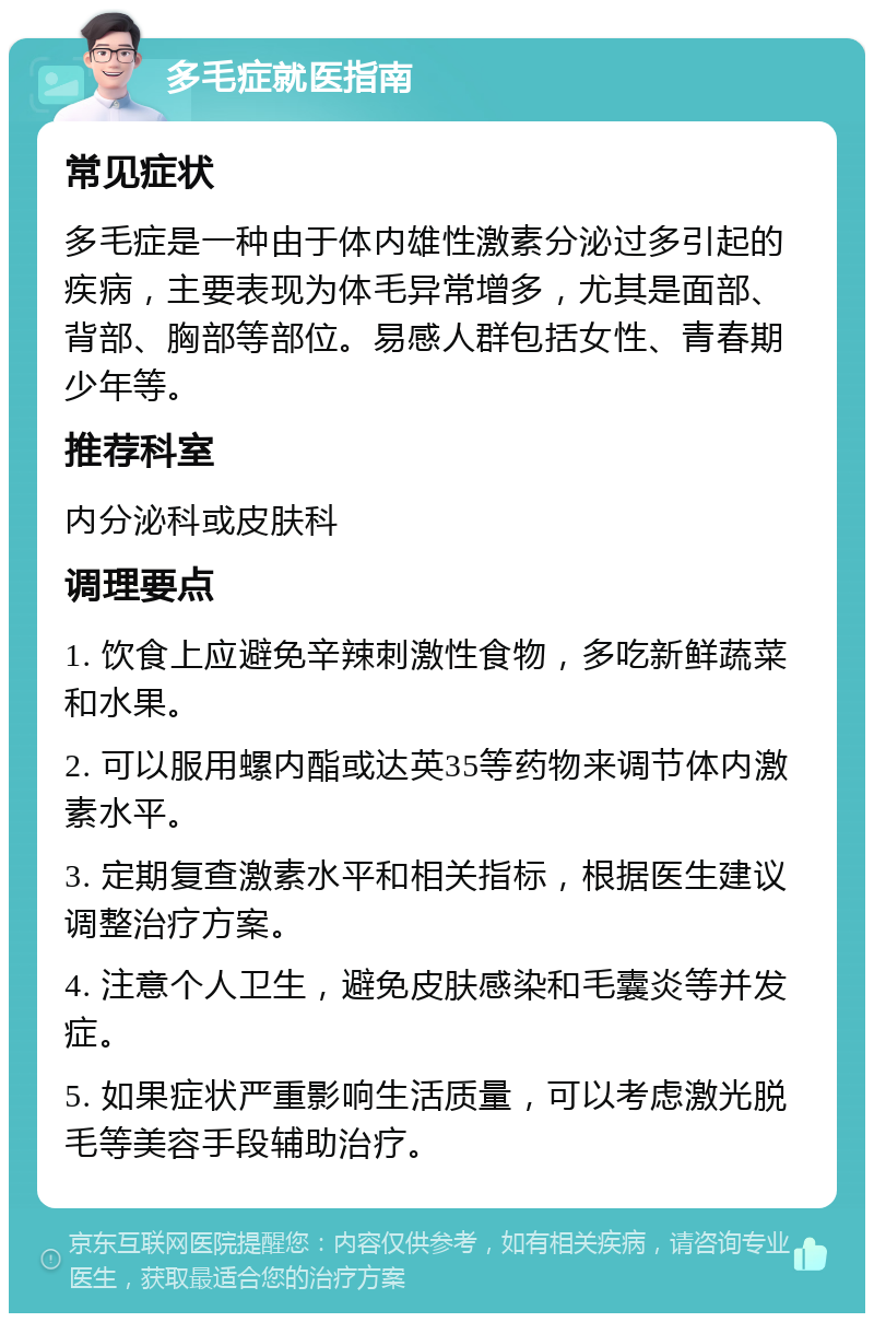 多毛症就医指南 常见症状 多毛症是一种由于体内雄性激素分泌过多引起的疾病，主要表现为体毛异常增多，尤其是面部、背部、胸部等部位。易感人群包括女性、青春期少年等。 推荐科室 内分泌科或皮肤科 调理要点 1. 饮食上应避免辛辣刺激性食物，多吃新鲜蔬菜和水果。 2. 可以服用螺内酯或达英35等药物来调节体内激素水平。 3. 定期复查激素水平和相关指标，根据医生建议调整治疗方案。 4. 注意个人卫生，避免皮肤感染和毛囊炎等并发症。 5. 如果症状严重影响生活质量，可以考虑激光脱毛等美容手段辅助治疗。