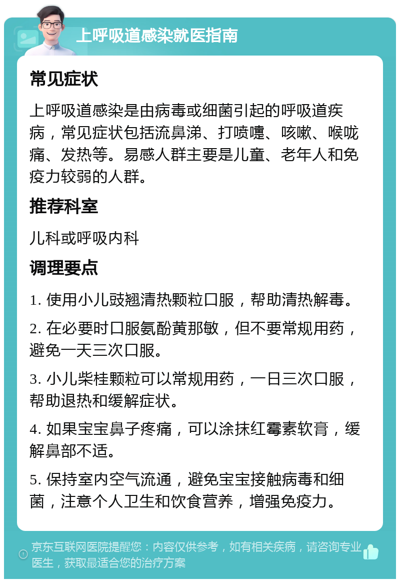 上呼吸道感染就医指南 常见症状 上呼吸道感染是由病毒或细菌引起的呼吸道疾病，常见症状包括流鼻涕、打喷嚏、咳嗽、喉咙痛、发热等。易感人群主要是儿童、老年人和免疫力较弱的人群。 推荐科室 儿科或呼吸内科 调理要点 1. 使用小儿豉翘清热颗粒口服，帮助清热解毒。 2. 在必要时口服氨酚黄那敏，但不要常规用药，避免一天三次口服。 3. 小儿柴桂颗粒可以常规用药，一日三次口服，帮助退热和缓解症状。 4. 如果宝宝鼻子疼痛，可以涂抹红霉素软膏，缓解鼻部不适。 5. 保持室内空气流通，避免宝宝接触病毒和细菌，注意个人卫生和饮食营养，增强免疫力。