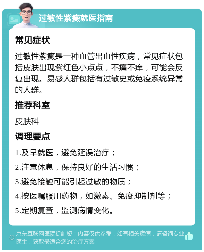 过敏性紫癜就医指南 常见症状 过敏性紫癜是一种血管出血性疾病，常见症状包括皮肤出现紫红色小点点，不痛不痒，可能会反复出现。易感人群包括有过敏史或免疫系统异常的人群。 推荐科室 皮肤科 调理要点 1.及早就医，避免延误治疗； 2.注意休息，保持良好的生活习惯； 3.避免接触可能引起过敏的物质； 4.按医嘱服用药物，如激素、免疫抑制剂等； 5.定期复查，监测病情变化。