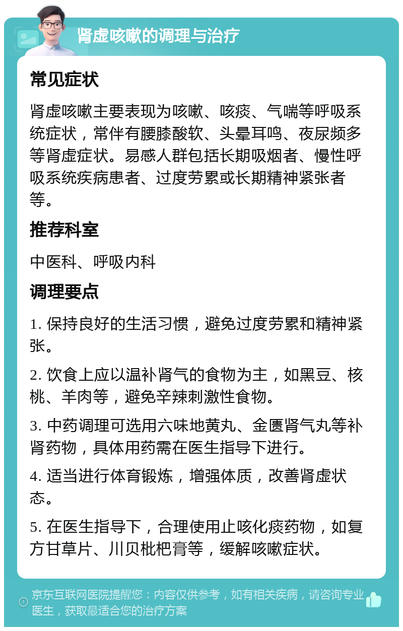 肾虚咳嗽的调理与治疗 常见症状 肾虚咳嗽主要表现为咳嗽、咳痰、气喘等呼吸系统症状，常伴有腰膝酸软、头晕耳鸣、夜尿频多等肾虚症状。易感人群包括长期吸烟者、慢性呼吸系统疾病患者、过度劳累或长期精神紧张者等。 推荐科室 中医科、呼吸内科 调理要点 1. 保持良好的生活习惯，避免过度劳累和精神紧张。 2. 饮食上应以温补肾气的食物为主，如黑豆、核桃、羊肉等，避免辛辣刺激性食物。 3. 中药调理可选用六味地黄丸、金匮肾气丸等补肾药物，具体用药需在医生指导下进行。 4. 适当进行体育锻炼，增强体质，改善肾虚状态。 5. 在医生指导下，合理使用止咳化痰药物，如复方甘草片、川贝枇杷膏等，缓解咳嗽症状。