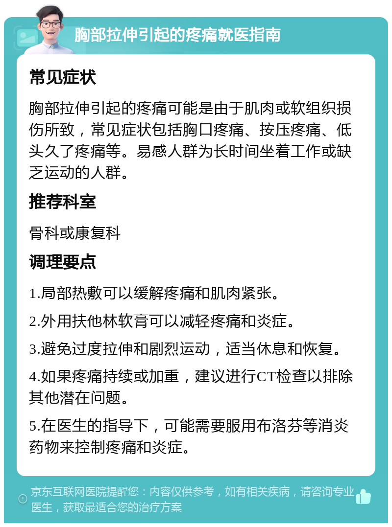 胸部拉伸引起的疼痛就医指南 常见症状 胸部拉伸引起的疼痛可能是由于肌肉或软组织损伤所致，常见症状包括胸口疼痛、按压疼痛、低头久了疼痛等。易感人群为长时间坐着工作或缺乏运动的人群。 推荐科室 骨科或康复科 调理要点 1.局部热敷可以缓解疼痛和肌肉紧张。 2.外用扶他林软膏可以减轻疼痛和炎症。 3.避免过度拉伸和剧烈运动，适当休息和恢复。 4.如果疼痛持续或加重，建议进行CT检查以排除其他潜在问题。 5.在医生的指导下，可能需要服用布洛芬等消炎药物来控制疼痛和炎症。