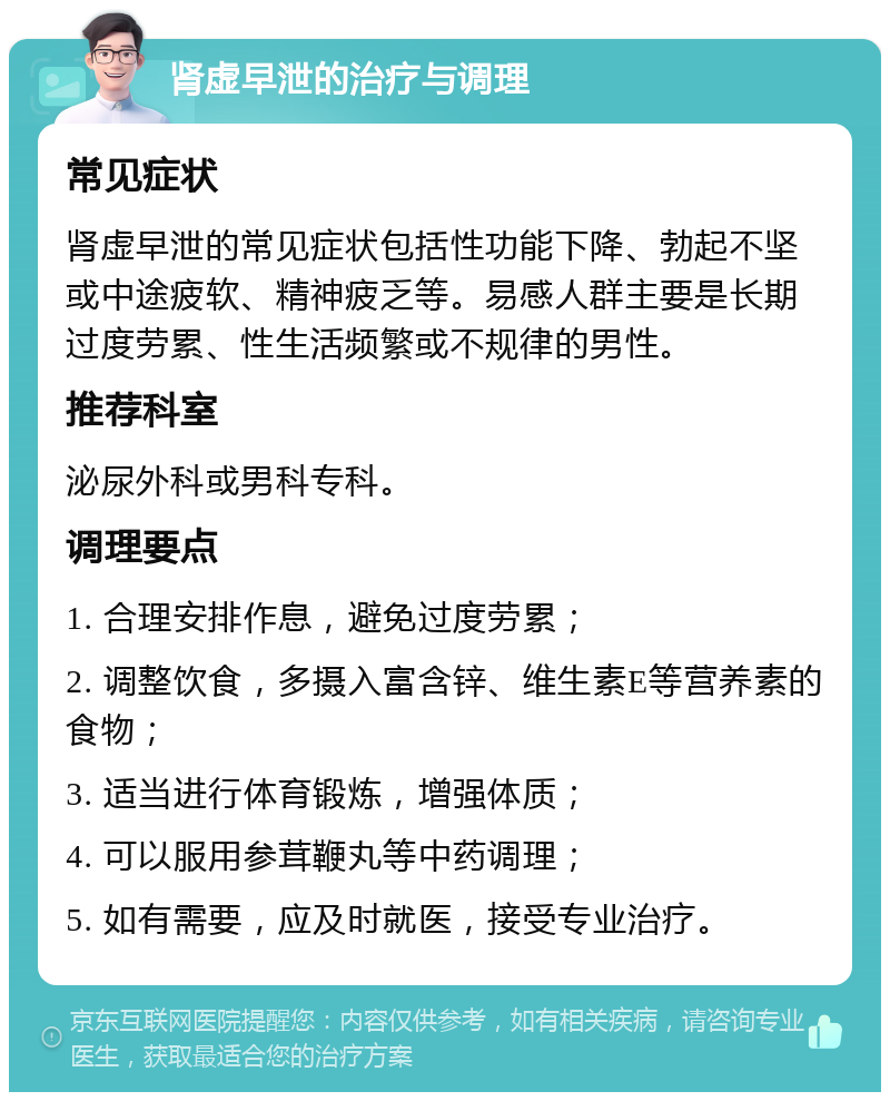 肾虚早泄的治疗与调理 常见症状 肾虚早泄的常见症状包括性功能下降、勃起不坚或中途疲软、精神疲乏等。易感人群主要是长期过度劳累、性生活频繁或不规律的男性。 推荐科室 泌尿外科或男科专科。 调理要点 1. 合理安排作息，避免过度劳累； 2. 调整饮食，多摄入富含锌、维生素E等营养素的食物； 3. 适当进行体育锻炼，增强体质； 4. 可以服用参茸鞭丸等中药调理； 5. 如有需要，应及时就医，接受专业治疗。