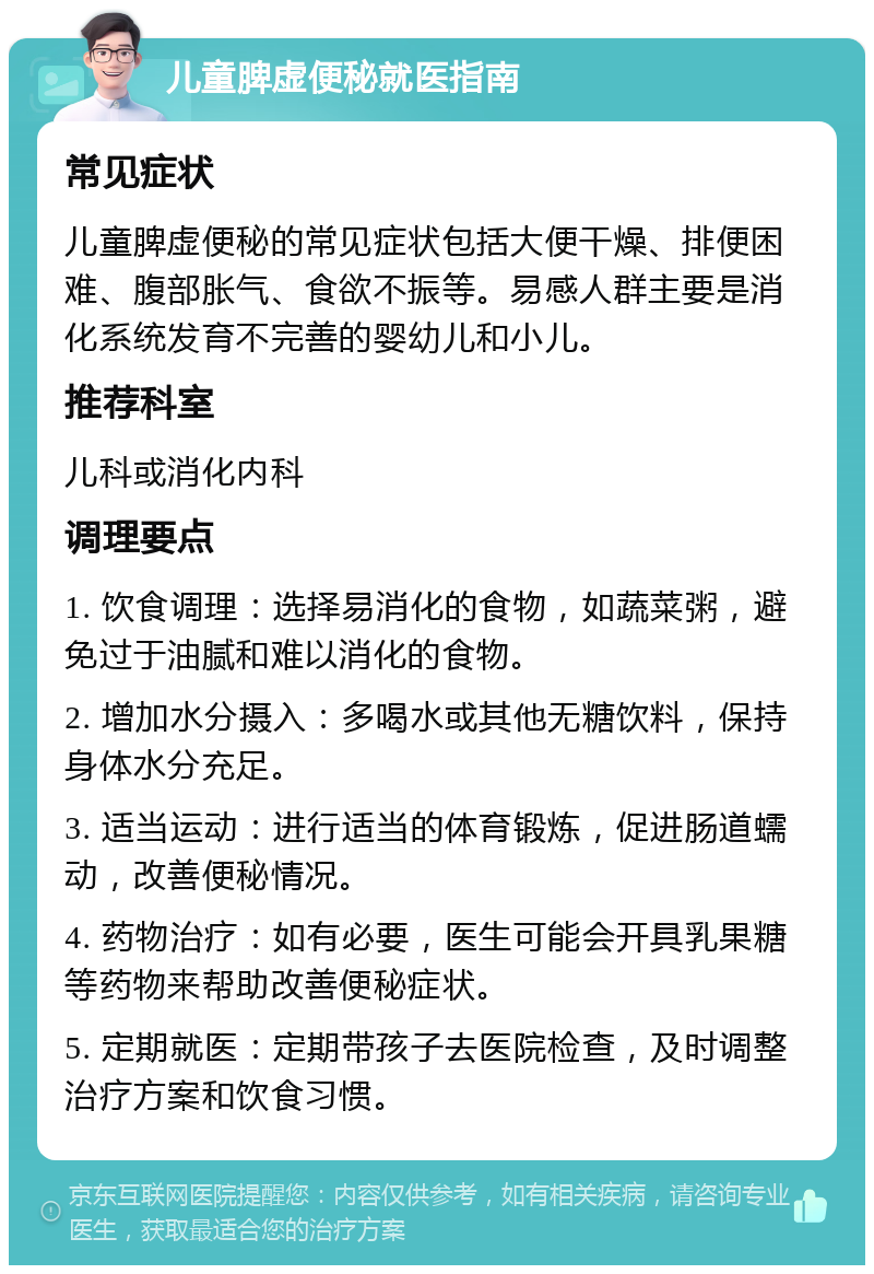 儿童脾虚便秘就医指南 常见症状 儿童脾虚便秘的常见症状包括大便干燥、排便困难、腹部胀气、食欲不振等。易感人群主要是消化系统发育不完善的婴幼儿和小儿。 推荐科室 儿科或消化内科 调理要点 1. 饮食调理：选择易消化的食物，如蔬菜粥，避免过于油腻和难以消化的食物。 2. 增加水分摄入：多喝水或其他无糖饮料，保持身体水分充足。 3. 适当运动：进行适当的体育锻炼，促进肠道蠕动，改善便秘情况。 4. 药物治疗：如有必要，医生可能会开具乳果糖等药物来帮助改善便秘症状。 5. 定期就医：定期带孩子去医院检查，及时调整治疗方案和饮食习惯。