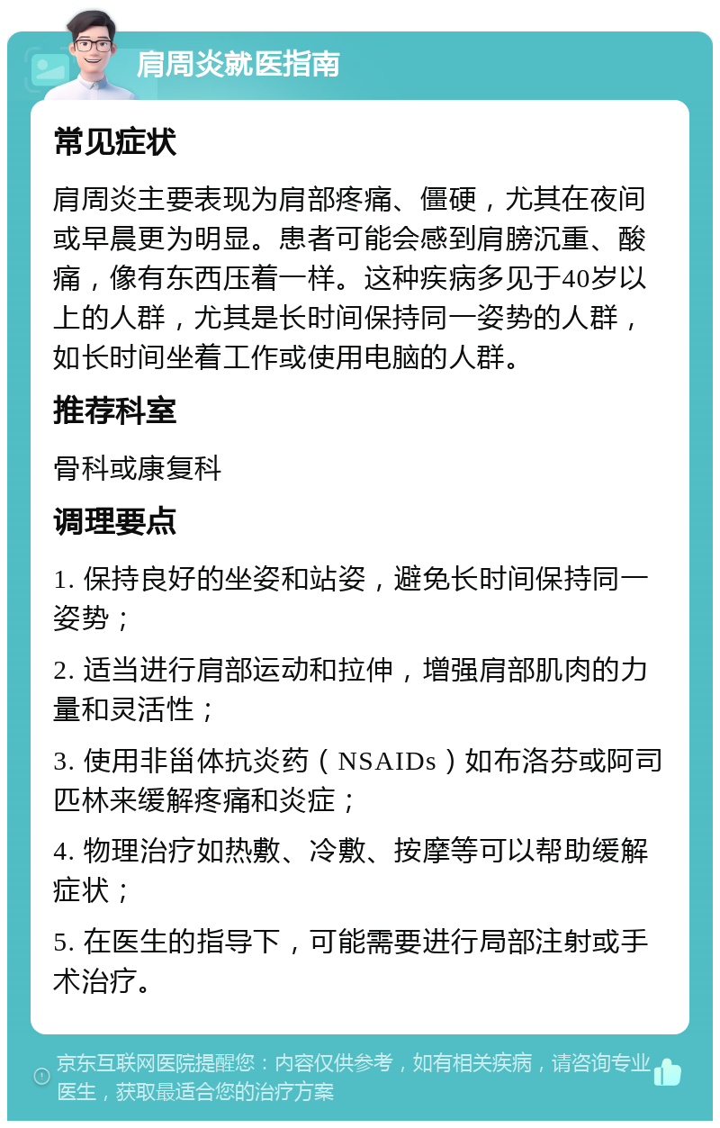 肩周炎就医指南 常见症状 肩周炎主要表现为肩部疼痛、僵硬，尤其在夜间或早晨更为明显。患者可能会感到肩膀沉重、酸痛，像有东西压着一样。这种疾病多见于40岁以上的人群，尤其是长时间保持同一姿势的人群，如长时间坐着工作或使用电脑的人群。 推荐科室 骨科或康复科 调理要点 1. 保持良好的坐姿和站姿，避免长时间保持同一姿势； 2. 适当进行肩部运动和拉伸，增强肩部肌肉的力量和灵活性； 3. 使用非甾体抗炎药（NSAIDs）如布洛芬或阿司匹林来缓解疼痛和炎症； 4. 物理治疗如热敷、冷敷、按摩等可以帮助缓解症状； 5. 在医生的指导下，可能需要进行局部注射或手术治疗。