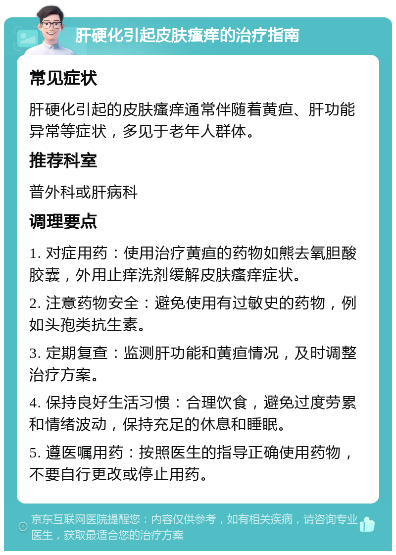 肝硬化引起皮肤瘙痒的治疗指南 常见症状 肝硬化引起的皮肤瘙痒通常伴随着黄疸、肝功能异常等症状，多见于老年人群体。 推荐科室 普外科或肝病科 调理要点 1. 对症用药：使用治疗黄疸的药物如熊去氧胆酸胶囊，外用止痒洗剂缓解皮肤瘙痒症状。 2. 注意药物安全：避免使用有过敏史的药物，例如头孢类抗生素。 3. 定期复查：监测肝功能和黄疸情况，及时调整治疗方案。 4. 保持良好生活习惯：合理饮食，避免过度劳累和情绪波动，保持充足的休息和睡眠。 5. 遵医嘱用药：按照医生的指导正确使用药物，不要自行更改或停止用药。