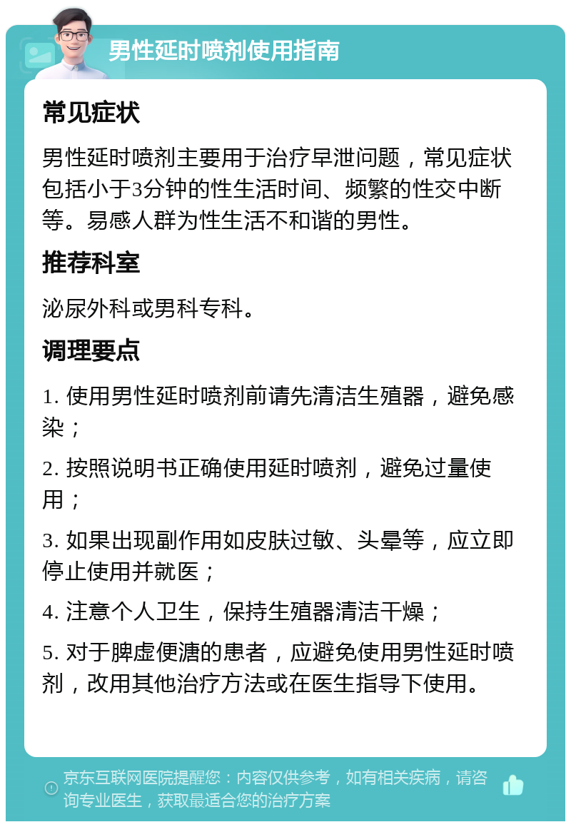 男性延时喷剂使用指南 常见症状 男性延时喷剂主要用于治疗早泄问题，常见症状包括小于3分钟的性生活时间、频繁的性交中断等。易感人群为性生活不和谐的男性。 推荐科室 泌尿外科或男科专科。 调理要点 1. 使用男性延时喷剂前请先清洁生殖器，避免感染； 2. 按照说明书正确使用延时喷剂，避免过量使用； 3. 如果出现副作用如皮肤过敏、头晕等，应立即停止使用并就医； 4. 注意个人卫生，保持生殖器清洁干燥； 5. 对于脾虚便溏的患者，应避免使用男性延时喷剂，改用其他治疗方法或在医生指导下使用。