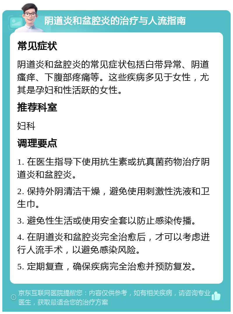 阴道炎和盆腔炎的治疗与人流指南 常见症状 阴道炎和盆腔炎的常见症状包括白带异常、阴道瘙痒、下腹部疼痛等。这些疾病多见于女性，尤其是孕妇和性活跃的女性。 推荐科室 妇科 调理要点 1. 在医生指导下使用抗生素或抗真菌药物治疗阴道炎和盆腔炎。 2. 保持外阴清洁干燥，避免使用刺激性洗液和卫生巾。 3. 避免性生活或使用安全套以防止感染传播。 4. 在阴道炎和盆腔炎完全治愈后，才可以考虑进行人流手术，以避免感染风险。 5. 定期复查，确保疾病完全治愈并预防复发。