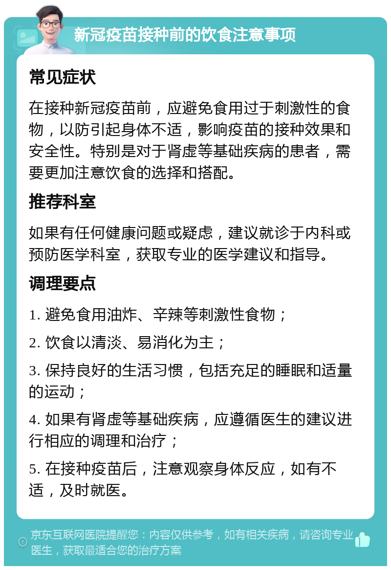 新冠疫苗接种前的饮食注意事项 常见症状 在接种新冠疫苗前，应避免食用过于刺激性的食物，以防引起身体不适，影响疫苗的接种效果和安全性。特别是对于肾虚等基础疾病的患者，需要更加注意饮食的选择和搭配。 推荐科室 如果有任何健康问题或疑虑，建议就诊于内科或预防医学科室，获取专业的医学建议和指导。 调理要点 1. 避免食用油炸、辛辣等刺激性食物； 2. 饮食以清淡、易消化为主； 3. 保持良好的生活习惯，包括充足的睡眠和适量的运动； 4. 如果有肾虚等基础疾病，应遵循医生的建议进行相应的调理和治疗； 5. 在接种疫苗后，注意观察身体反应，如有不适，及时就医。