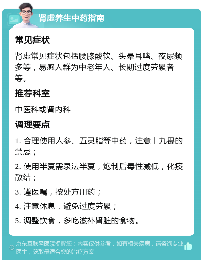 肾虚养生中药指南 常见症状 肾虚常见症状包括腰膝酸软、头晕耳鸣、夜尿频多等，易感人群为中老年人、长期过度劳累者等。 推荐科室 中医科或肾内科 调理要点 1. 合理使用人参、五灵脂等中药，注意十九畏的禁忌； 2. 使用半夏需录法半夏，炮制后毒性减低，化痰散结； 3. 遵医嘱，按处方用药； 4. 注意休息，避免过度劳累； 5. 调整饮食，多吃滋补肾脏的食物。