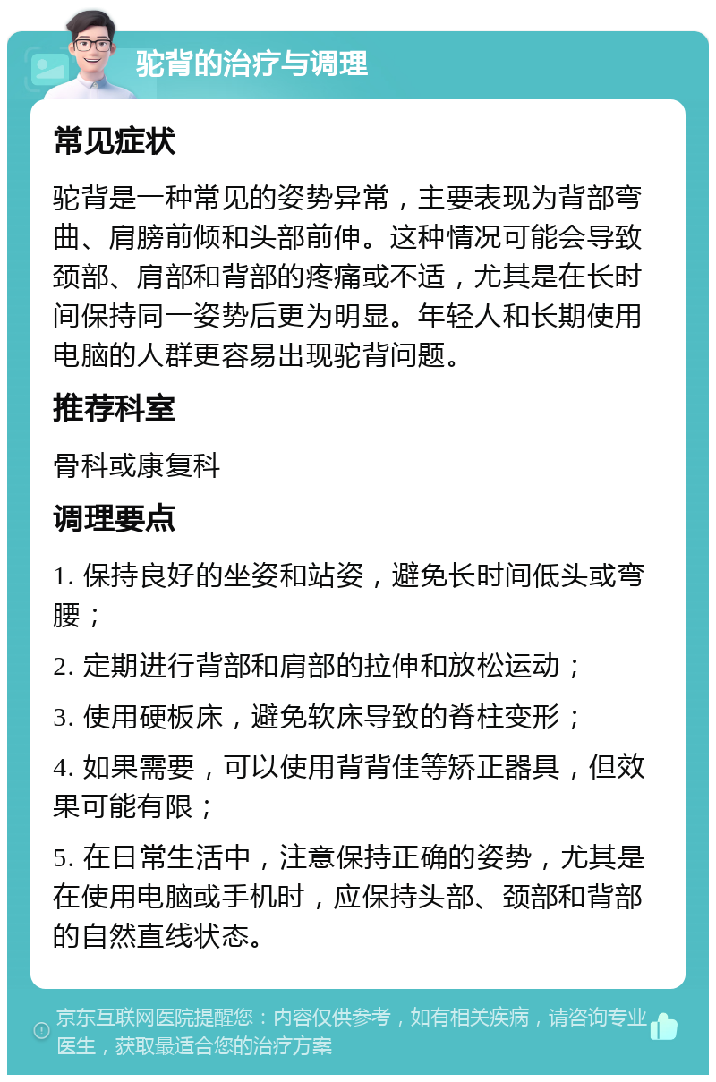 驼背的治疗与调理 常见症状 驼背是一种常见的姿势异常，主要表现为背部弯曲、肩膀前倾和头部前伸。这种情况可能会导致颈部、肩部和背部的疼痛或不适，尤其是在长时间保持同一姿势后更为明显。年轻人和长期使用电脑的人群更容易出现驼背问题。 推荐科室 骨科或康复科 调理要点 1. 保持良好的坐姿和站姿，避免长时间低头或弯腰； 2. 定期进行背部和肩部的拉伸和放松运动； 3. 使用硬板床，避免软床导致的脊柱变形； 4. 如果需要，可以使用背背佳等矫正器具，但效果可能有限； 5. 在日常生活中，注意保持正确的姿势，尤其是在使用电脑或手机时，应保持头部、颈部和背部的自然直线状态。