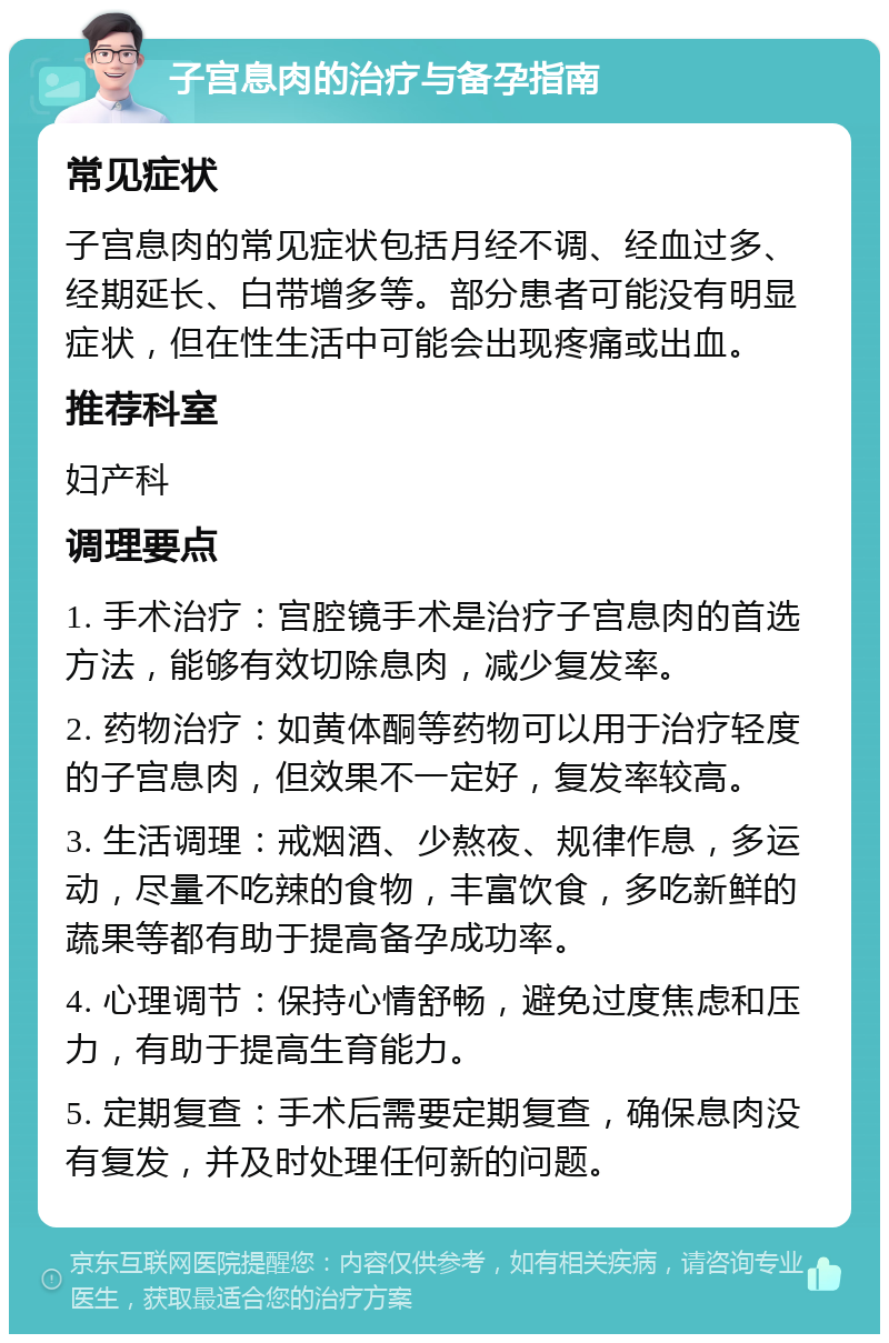 子宫息肉的治疗与备孕指南 常见症状 子宫息肉的常见症状包括月经不调、经血过多、经期延长、白带增多等。部分患者可能没有明显症状，但在性生活中可能会出现疼痛或出血。 推荐科室 妇产科 调理要点 1. 手术治疗：宫腔镜手术是治疗子宫息肉的首选方法，能够有效切除息肉，减少复发率。 2. 药物治疗：如黄体酮等药物可以用于治疗轻度的子宫息肉，但效果不一定好，复发率较高。 3. 生活调理：戒烟酒、少熬夜、规律作息，多运动，尽量不吃辣的食物，丰富饮食，多吃新鲜的蔬果等都有助于提高备孕成功率。 4. 心理调节：保持心情舒畅，避免过度焦虑和压力，有助于提高生育能力。 5. 定期复查：手术后需要定期复查，确保息肉没有复发，并及时处理任何新的问题。