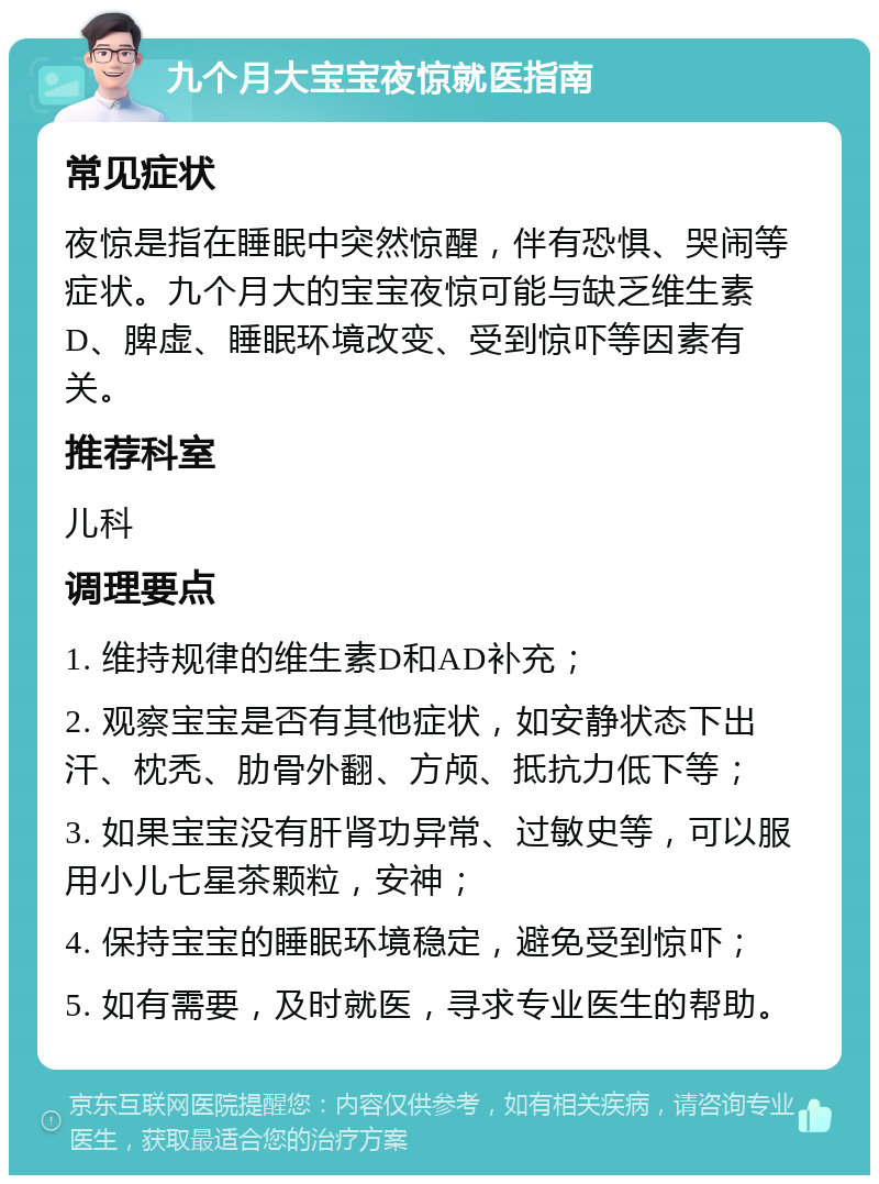 九个月大宝宝夜惊就医指南 常见症状 夜惊是指在睡眠中突然惊醒，伴有恐惧、哭闹等症状。九个月大的宝宝夜惊可能与缺乏维生素D、脾虚、睡眠环境改变、受到惊吓等因素有关。 推荐科室 儿科 调理要点 1. 维持规律的维生素D和AD补充； 2. 观察宝宝是否有其他症状，如安静状态下出汗、枕秃、肋骨外翻、方颅、抵抗力低下等； 3. 如果宝宝没有肝肾功异常、过敏史等，可以服用小儿七星茶颗粒，安神； 4. 保持宝宝的睡眠环境稳定，避免受到惊吓； 5. 如有需要，及时就医，寻求专业医生的帮助。