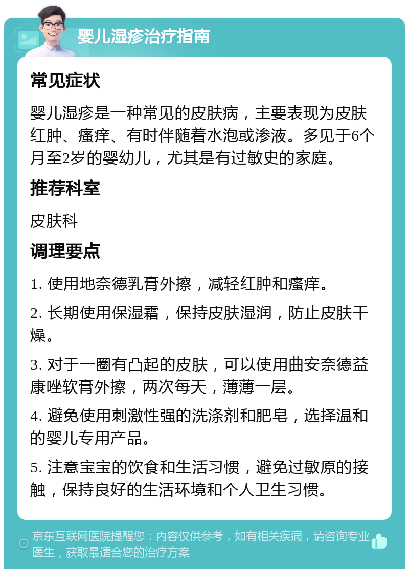 婴儿湿疹治疗指南 常见症状 婴儿湿疹是一种常见的皮肤病，主要表现为皮肤红肿、瘙痒、有时伴随着水泡或渗液。多见于6个月至2岁的婴幼儿，尤其是有过敏史的家庭。 推荐科室 皮肤科 调理要点 1. 使用地奈德乳膏外擦，减轻红肿和瘙痒。 2. 长期使用保湿霜，保持皮肤湿润，防止皮肤干燥。 3. 对于一圈有凸起的皮肤，可以使用曲安奈德益康唑软膏外擦，两次每天，薄薄一层。 4. 避免使用刺激性强的洗涤剂和肥皂，选择温和的婴儿专用产品。 5. 注意宝宝的饮食和生活习惯，避免过敏原的接触，保持良好的生活环境和个人卫生习惯。