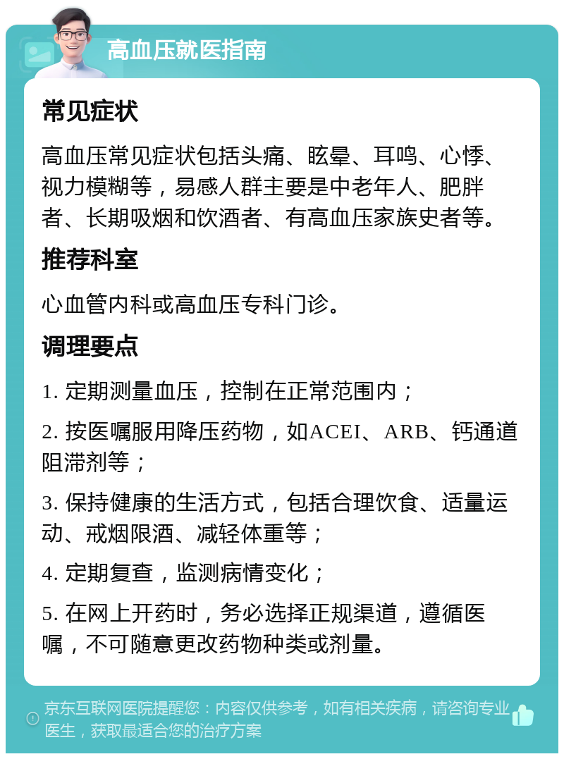 高血压就医指南 常见症状 高血压常见症状包括头痛、眩晕、耳鸣、心悸、视力模糊等，易感人群主要是中老年人、肥胖者、长期吸烟和饮酒者、有高血压家族史者等。 推荐科室 心血管内科或高血压专科门诊。 调理要点 1. 定期测量血压，控制在正常范围内； 2. 按医嘱服用降压药物，如ACEI、ARB、钙通道阻滞剂等； 3. 保持健康的生活方式，包括合理饮食、适量运动、戒烟限酒、减轻体重等； 4. 定期复查，监测病情变化； 5. 在网上开药时，务必选择正规渠道，遵循医嘱，不可随意更改药物种类或剂量。