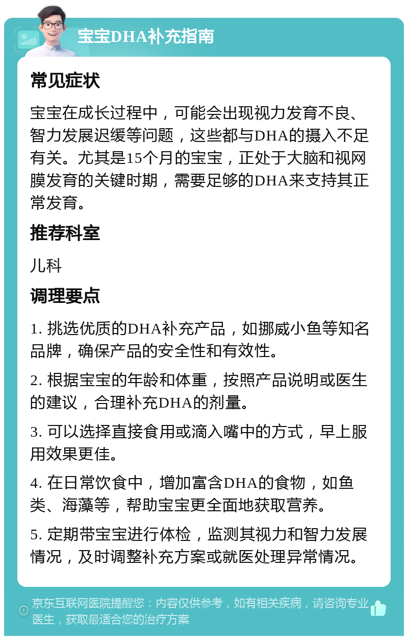 宝宝DHA补充指南 常见症状 宝宝在成长过程中，可能会出现视力发育不良、智力发展迟缓等问题，这些都与DHA的摄入不足有关。尤其是15个月的宝宝，正处于大脑和视网膜发育的关键时期，需要足够的DHA来支持其正常发育。 推荐科室 儿科 调理要点 1. 挑选优质的DHA补充产品，如挪威小鱼等知名品牌，确保产品的安全性和有效性。 2. 根据宝宝的年龄和体重，按照产品说明或医生的建议，合理补充DHA的剂量。 3. 可以选择直接食用或滴入嘴中的方式，早上服用效果更佳。 4. 在日常饮食中，增加富含DHA的食物，如鱼类、海藻等，帮助宝宝更全面地获取营养。 5. 定期带宝宝进行体检，监测其视力和智力发展情况，及时调整补充方案或就医处理异常情况。