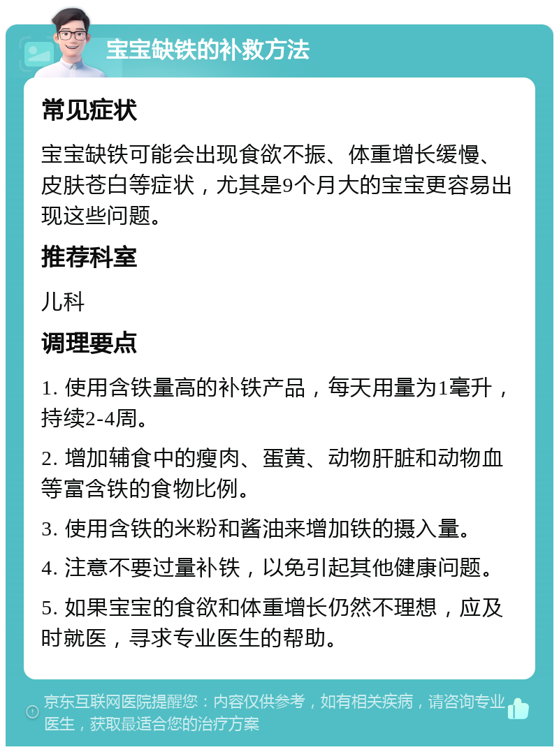 宝宝缺铁的补救方法 常见症状 宝宝缺铁可能会出现食欲不振、体重增长缓慢、皮肤苍白等症状，尤其是9个月大的宝宝更容易出现这些问题。 推荐科室 儿科 调理要点 1. 使用含铁量高的补铁产品，每天用量为1毫升，持续2-4周。 2. 增加辅食中的瘦肉、蛋黄、动物肝脏和动物血等富含铁的食物比例。 3. 使用含铁的米粉和酱油来增加铁的摄入量。 4. 注意不要过量补铁，以免引起其他健康问题。 5. 如果宝宝的食欲和体重增长仍然不理想，应及时就医，寻求专业医生的帮助。