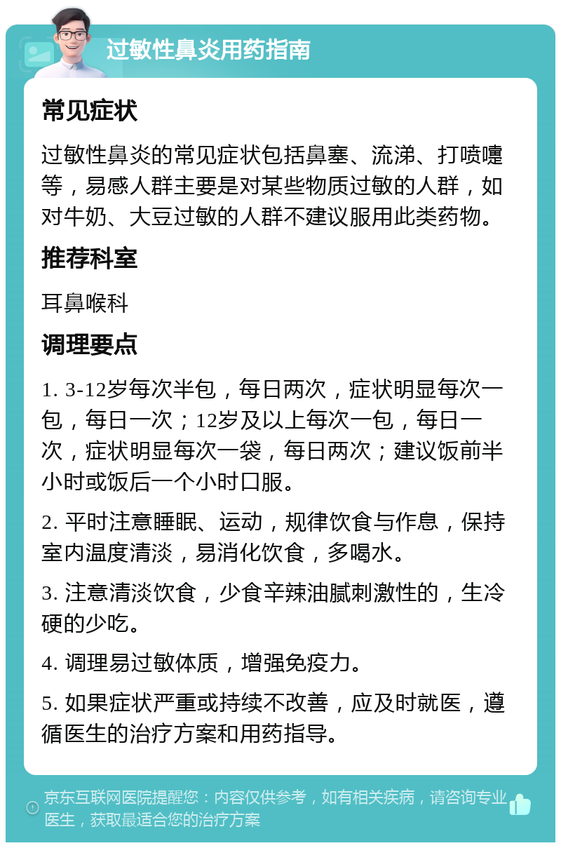 过敏性鼻炎用药指南 常见症状 过敏性鼻炎的常见症状包括鼻塞、流涕、打喷嚏等，易感人群主要是对某些物质过敏的人群，如对牛奶、大豆过敏的人群不建议服用此类药物。 推荐科室 耳鼻喉科 调理要点 1. 3-12岁每次半包，每日两次，症状明显每次一包，每日一次；12岁及以上每次一包，每日一次，症状明显每次一袋，每日两次；建议饭前半小时或饭后一个小时口服。 2. 平时注意睡眠、运动，规律饮食与作息，保持室内温度清淡，易消化饮食，多喝水。 3. 注意清淡饮食，少食辛辣油腻刺激性的，生冷硬的少吃。 4. 调理易过敏体质，增强免疫力。 5. 如果症状严重或持续不改善，应及时就医，遵循医生的治疗方案和用药指导。