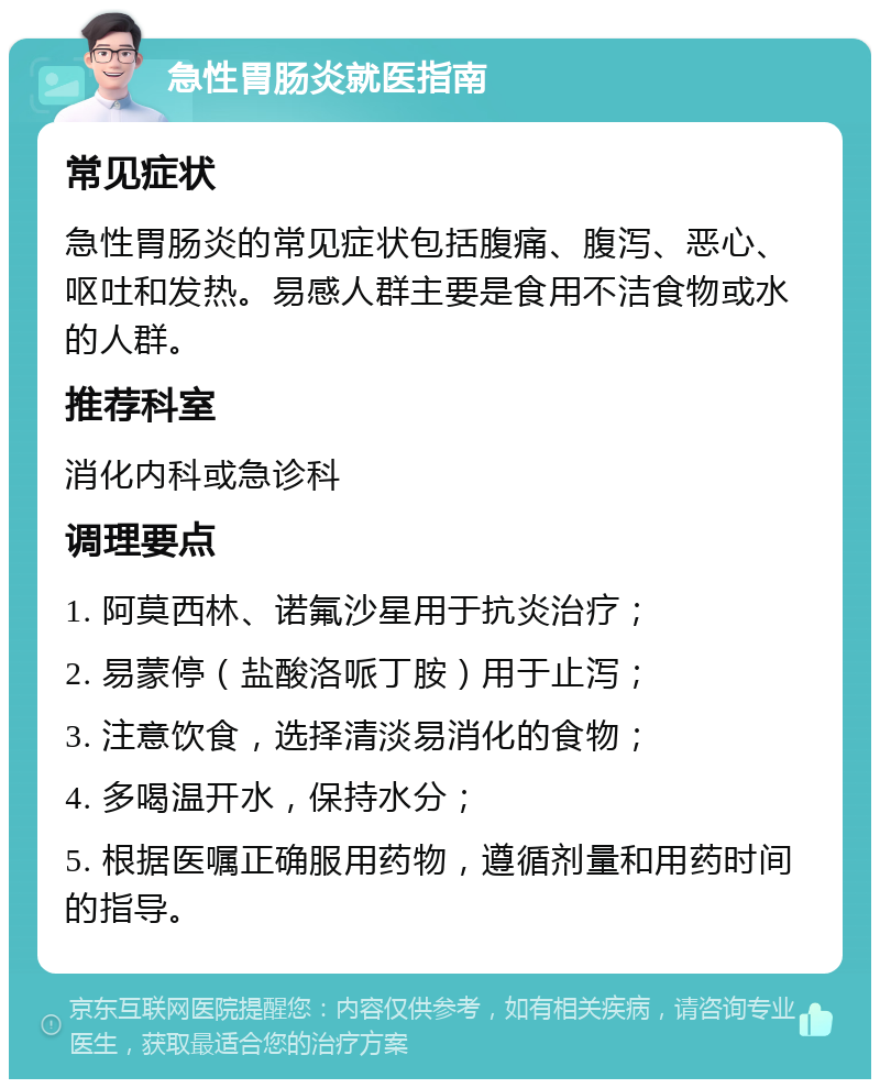 急性胃肠炎就医指南 常见症状 急性胃肠炎的常见症状包括腹痛、腹泻、恶心、呕吐和发热。易感人群主要是食用不洁食物或水的人群。 推荐科室 消化内科或急诊科 调理要点 1. 阿莫西林、诺氟沙星用于抗炎治疗； 2. 易蒙停（盐酸洛哌丁胺）用于止泻； 3. 注意饮食，选择清淡易消化的食物； 4. 多喝温开水，保持水分； 5. 根据医嘱正确服用药物，遵循剂量和用药时间的指导。