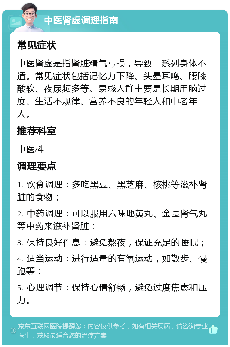 中医肾虚调理指南 常见症状 中医肾虚是指肾脏精气亏损，导致一系列身体不适。常见症状包括记忆力下降、头晕耳鸣、腰膝酸软、夜尿频多等。易感人群主要是长期用脑过度、生活不规律、营养不良的年轻人和中老年人。 推荐科室 中医科 调理要点 1. 饮食调理：多吃黑豆、黑芝麻、核桃等滋补肾脏的食物； 2. 中药调理：可以服用六味地黄丸、金匮肾气丸等中药来滋补肾脏； 3. 保持良好作息：避免熬夜，保证充足的睡眠； 4. 适当运动：进行适量的有氧运动，如散步、慢跑等； 5. 心理调节：保持心情舒畅，避免过度焦虑和压力。