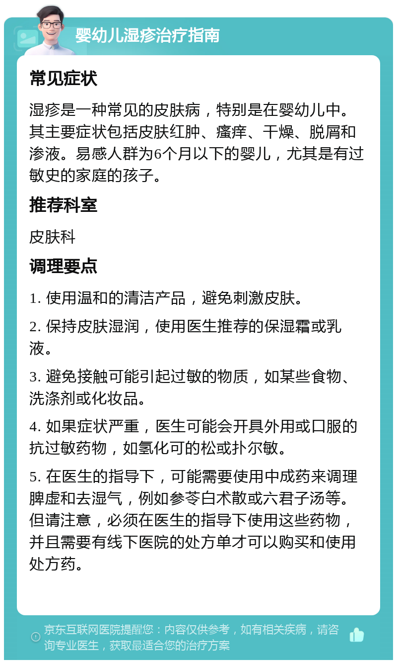 婴幼儿湿疹治疗指南 常见症状 湿疹是一种常见的皮肤病，特别是在婴幼儿中。其主要症状包括皮肤红肿、瘙痒、干燥、脱屑和渗液。易感人群为6个月以下的婴儿，尤其是有过敏史的家庭的孩子。 推荐科室 皮肤科 调理要点 1. 使用温和的清洁产品，避免刺激皮肤。 2. 保持皮肤湿润，使用医生推荐的保湿霜或乳液。 3. 避免接触可能引起过敏的物质，如某些食物、洗涤剂或化妆品。 4. 如果症状严重，医生可能会开具外用或口服的抗过敏药物，如氢化可的松或扑尔敏。 5. 在医生的指导下，可能需要使用中成药来调理脾虚和去湿气，例如参苓白术散或六君子汤等。但请注意，必须在医生的指导下使用这些药物，并且需要有线下医院的处方单才可以购买和使用处方药。