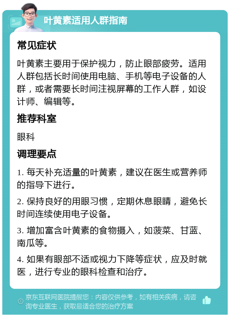 叶黄素适用人群指南 常见症状 叶黄素主要用于保护视力，防止眼部疲劳。适用人群包括长时间使用电脑、手机等电子设备的人群，或者需要长时间注视屏幕的工作人群，如设计师、编辑等。 推荐科室 眼科 调理要点 1. 每天补充适量的叶黄素，建议在医生或营养师的指导下进行。 2. 保持良好的用眼习惯，定期休息眼睛，避免长时间连续使用电子设备。 3. 增加富含叶黄素的食物摄入，如菠菜、甘蓝、南瓜等。 4. 如果有眼部不适或视力下降等症状，应及时就医，进行专业的眼科检查和治疗。