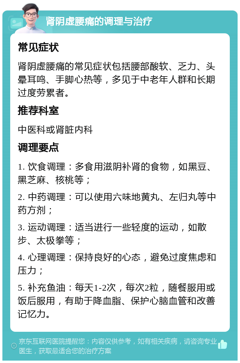 肾阴虚腰痛的调理与治疗 常见症状 肾阴虚腰痛的常见症状包括腰部酸软、乏力、头晕耳鸣、手脚心热等，多见于中老年人群和长期过度劳累者。 推荐科室 中医科或肾脏内科 调理要点 1. 饮食调理：多食用滋阴补肾的食物，如黑豆、黑芝麻、核桃等； 2. 中药调理：可以使用六味地黄丸、左归丸等中药方剂； 3. 运动调理：适当进行一些轻度的运动，如散步、太极拳等； 4. 心理调理：保持良好的心态，避免过度焦虑和压力； 5. 补充鱼油：每天1-2次，每次2粒，随餐服用或饭后服用，有助于降血脂、保护心脑血管和改善记忆力。