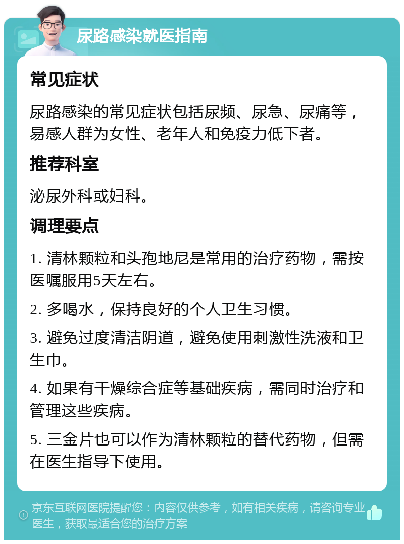 尿路感染就医指南 常见症状 尿路感染的常见症状包括尿频、尿急、尿痛等，易感人群为女性、老年人和免疫力低下者。 推荐科室 泌尿外科或妇科。 调理要点 1. 清林颗粒和头孢地尼是常用的治疗药物，需按医嘱服用5天左右。 2. 多喝水，保持良好的个人卫生习惯。 3. 避免过度清洁阴道，避免使用刺激性洗液和卫生巾。 4. 如果有干燥综合症等基础疾病，需同时治疗和管理这些疾病。 5. 三金片也可以作为清林颗粒的替代药物，但需在医生指导下使用。