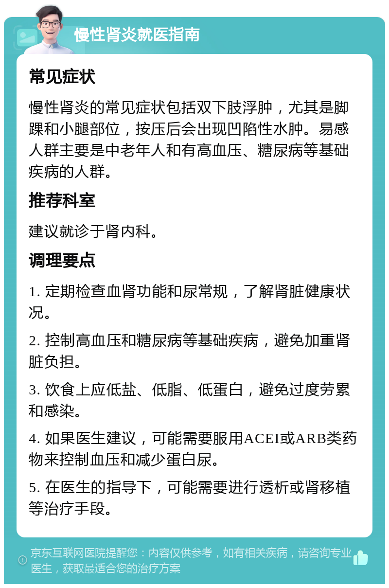 慢性肾炎就医指南 常见症状 慢性肾炎的常见症状包括双下肢浮肿，尤其是脚踝和小腿部位，按压后会出现凹陷性水肿。易感人群主要是中老年人和有高血压、糖尿病等基础疾病的人群。 推荐科室 建议就诊于肾内科。 调理要点 1. 定期检查血肾功能和尿常规，了解肾脏健康状况。 2. 控制高血压和糖尿病等基础疾病，避免加重肾脏负担。 3. 饮食上应低盐、低脂、低蛋白，避免过度劳累和感染。 4. 如果医生建议，可能需要服用ACEI或ARB类药物来控制血压和减少蛋白尿。 5. 在医生的指导下，可能需要进行透析或肾移植等治疗手段。