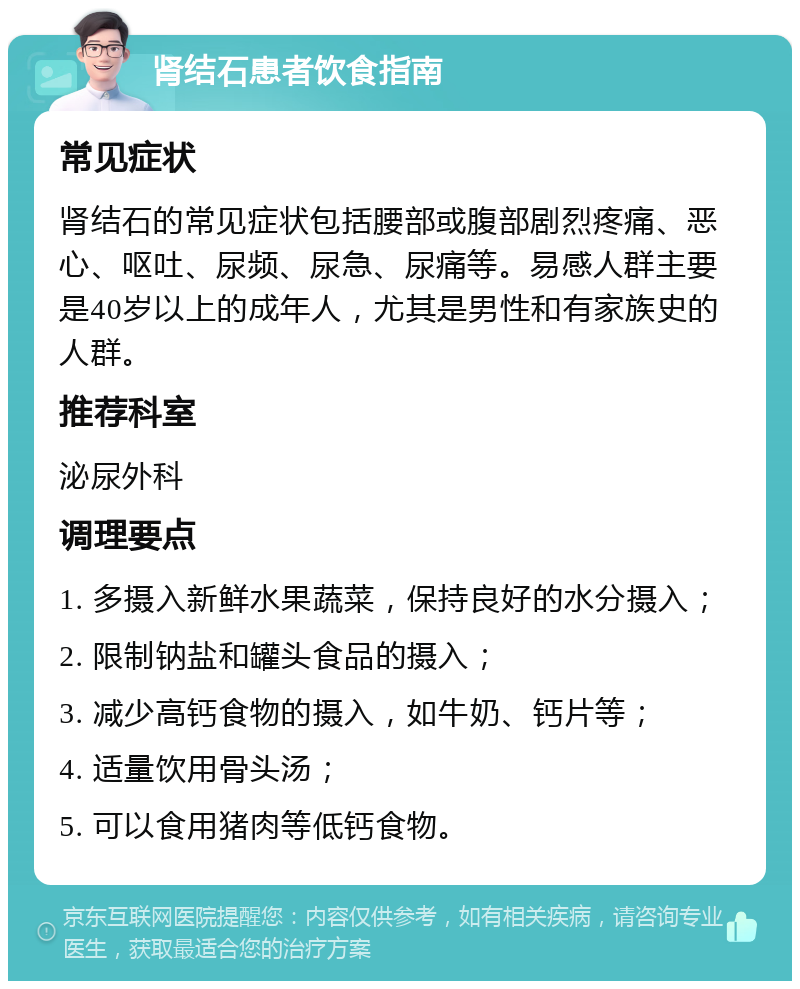 肾结石患者饮食指南 常见症状 肾结石的常见症状包括腰部或腹部剧烈疼痛、恶心、呕吐、尿频、尿急、尿痛等。易感人群主要是40岁以上的成年人，尤其是男性和有家族史的人群。 推荐科室 泌尿外科 调理要点 1. 多摄入新鲜水果蔬菜，保持良好的水分摄入； 2. 限制钠盐和罐头食品的摄入； 3. 减少高钙食物的摄入，如牛奶、钙片等； 4. 适量饮用骨头汤； 5. 可以食用猪肉等低钙食物。