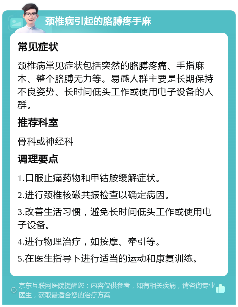 颈椎病引起的胳膊疼手麻 常见症状 颈椎病常见症状包括突然的胳膊疼痛、手指麻木、整个胳膊无力等。易感人群主要是长期保持不良姿势、长时间低头工作或使用电子设备的人群。 推荐科室 骨科或神经科 调理要点 1.口服止痛药物和甲钴胺缓解症状。 2.进行颈椎核磁共振检查以确定病因。 3.改善生活习惯，避免长时间低头工作或使用电子设备。 4.进行物理治疗，如按摩、牵引等。 5.在医生指导下进行适当的运动和康复训练。