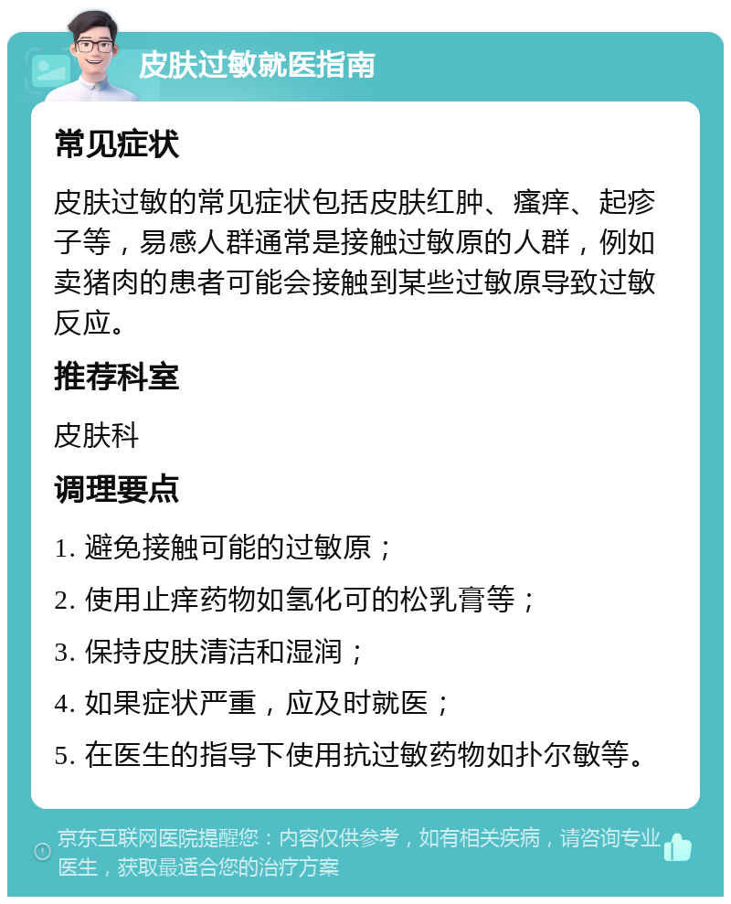 皮肤过敏就医指南 常见症状 皮肤过敏的常见症状包括皮肤红肿、瘙痒、起疹子等，易感人群通常是接触过敏原的人群，例如卖猪肉的患者可能会接触到某些过敏原导致过敏反应。 推荐科室 皮肤科 调理要点 1. 避免接触可能的过敏原； 2. 使用止痒药物如氢化可的松乳膏等； 3. 保持皮肤清洁和湿润； 4. 如果症状严重，应及时就医； 5. 在医生的指导下使用抗过敏药物如扑尔敏等。