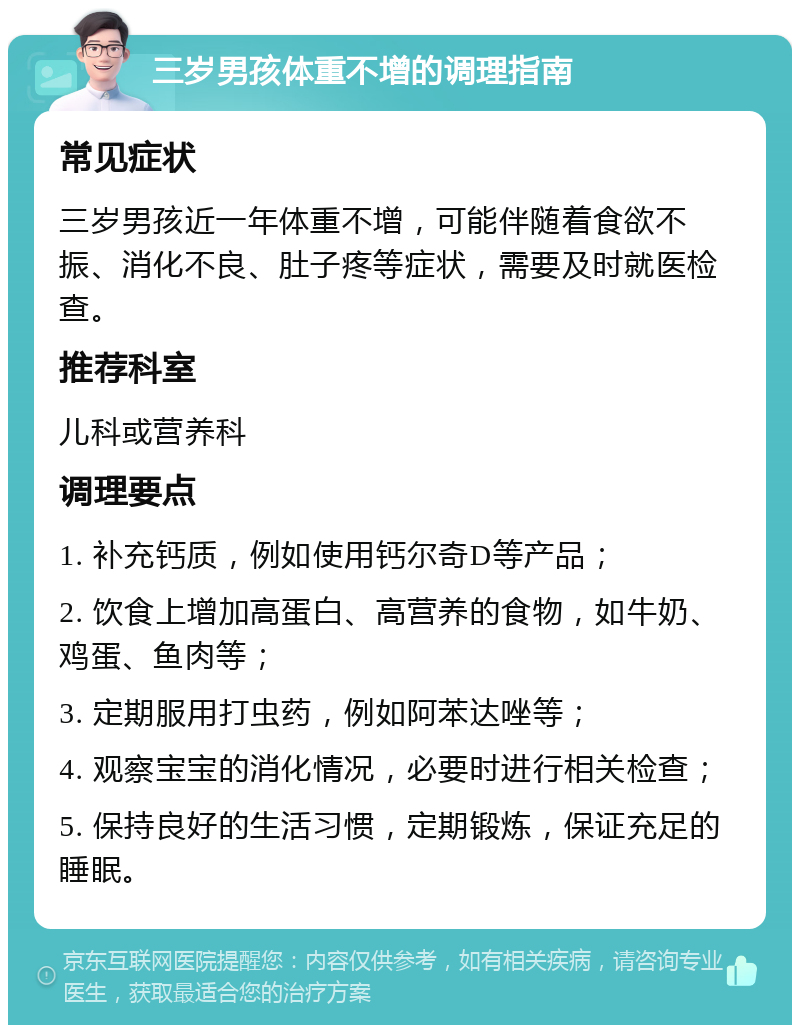 三岁男孩体重不增的调理指南 常见症状 三岁男孩近一年体重不增，可能伴随着食欲不振、消化不良、肚子疼等症状，需要及时就医检查。 推荐科室 儿科或营养科 调理要点 1. 补充钙质，例如使用钙尔奇D等产品； 2. 饮食上增加高蛋白、高营养的食物，如牛奶、鸡蛋、鱼肉等； 3. 定期服用打虫药，例如阿苯达唑等； 4. 观察宝宝的消化情况，必要时进行相关检查； 5. 保持良好的生活习惯，定期锻炼，保证充足的睡眠。