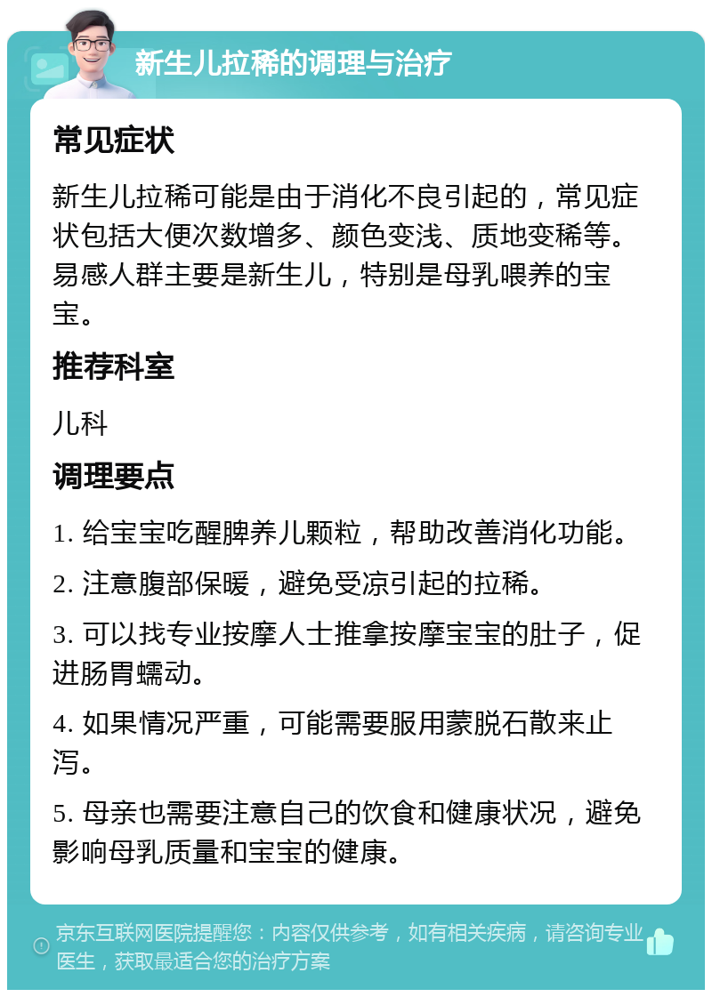 新生儿拉稀的调理与治疗 常见症状 新生儿拉稀可能是由于消化不良引起的，常见症状包括大便次数增多、颜色变浅、质地变稀等。易感人群主要是新生儿，特别是母乳喂养的宝宝。 推荐科室 儿科 调理要点 1. 给宝宝吃醒脾养儿颗粒，帮助改善消化功能。 2. 注意腹部保暖，避免受凉引起的拉稀。 3. 可以找专业按摩人士推拿按摩宝宝的肚子，促进肠胃蠕动。 4. 如果情况严重，可能需要服用蒙脱石散来止泻。 5. 母亲也需要注意自己的饮食和健康状况，避免影响母乳质量和宝宝的健康。