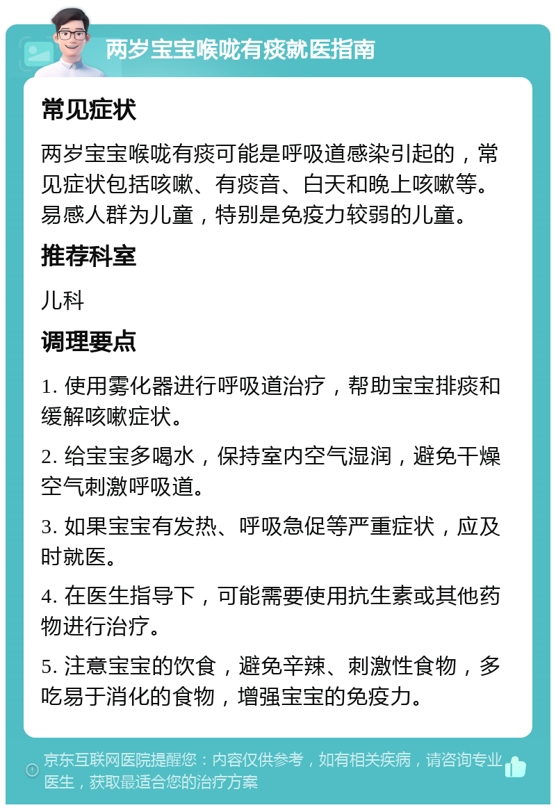 两岁宝宝喉咙有痰就医指南 常见症状 两岁宝宝喉咙有痰可能是呼吸道感染引起的，常见症状包括咳嗽、有痰音、白天和晚上咳嗽等。易感人群为儿童，特别是免疫力较弱的儿童。 推荐科室 儿科 调理要点 1. 使用雾化器进行呼吸道治疗，帮助宝宝排痰和缓解咳嗽症状。 2. 给宝宝多喝水，保持室内空气湿润，避免干燥空气刺激呼吸道。 3. 如果宝宝有发热、呼吸急促等严重症状，应及时就医。 4. 在医生指导下，可能需要使用抗生素或其他药物进行治疗。 5. 注意宝宝的饮食，避免辛辣、刺激性食物，多吃易于消化的食物，增强宝宝的免疫力。