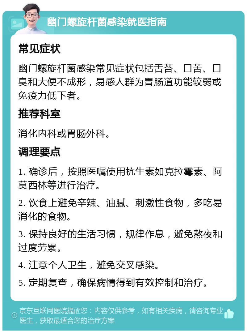 幽门螺旋杆菌感染就医指南 常见症状 幽门螺旋杆菌感染常见症状包括舌苔、口苦、口臭和大便不成形，易感人群为胃肠道功能较弱或免疫力低下者。 推荐科室 消化内科或胃肠外科。 调理要点 1. 确诊后，按照医嘱使用抗生素如克拉霉素、阿莫西林等进行治疗。 2. 饮食上避免辛辣、油腻、刺激性食物，多吃易消化的食物。 3. 保持良好的生活习惯，规律作息，避免熬夜和过度劳累。 4. 注意个人卫生，避免交叉感染。 5. 定期复查，确保病情得到有效控制和治疗。